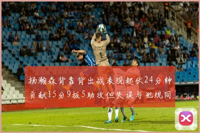 杨瀚森背靠背出战表现起伏24分钟贡献15分9板5助攻但失误与犯规同样引人关注