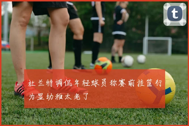 杜兰特调侃年轻球员称赛前挂筐行为显幼稚太老了