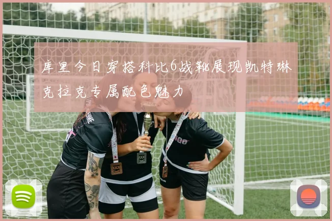 库里今日穿搭科比6战靴展现凯特琳克拉克专属配色魅力