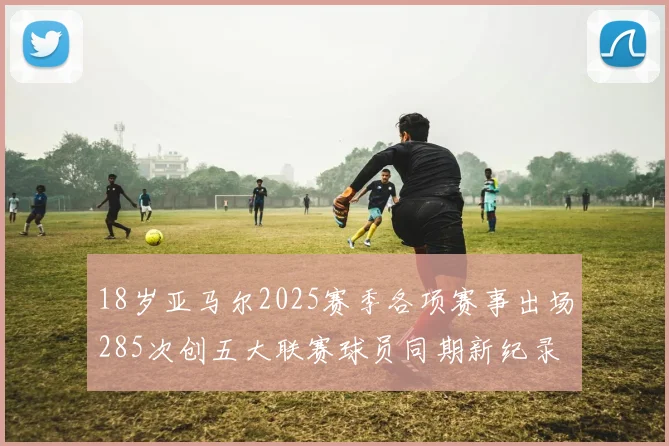18岁亚马尔2025赛季各项赛事出场285次创五大联赛球员同期新纪录