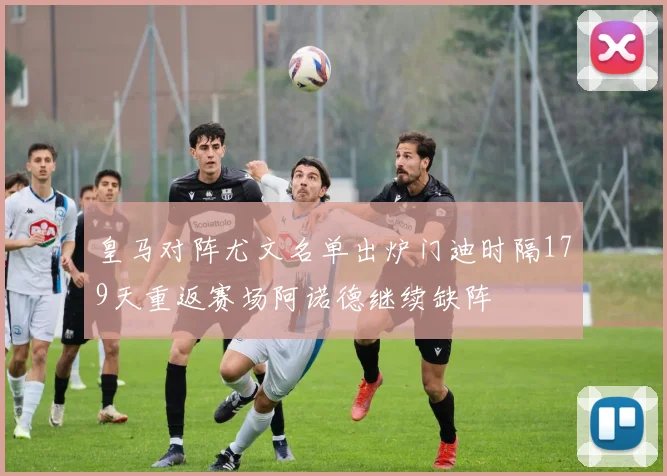 皇马对阵尤文名单出炉门迪时隔179天重返赛场阿诺德继续缺阵