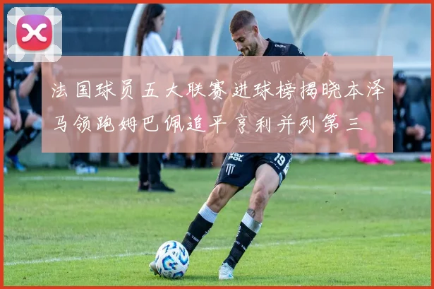 法国球员五大联赛进球榜揭晓本泽马领跑姆巴佩追平亨利并列第三