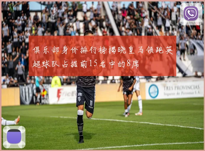 俱乐部身价排行榜揭晓皇马领跑英超球队占据前15名中的8席