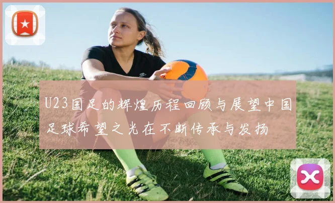 U23国足的辉煌历程回顾与展望中国足球希望之光在不断传承与发扬