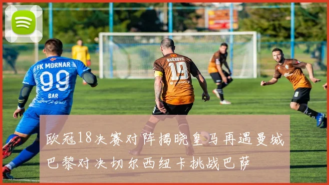 欧冠18决赛对阵揭晓皇马再遇曼城巴黎对决切尔西纽卡挑战巴萨