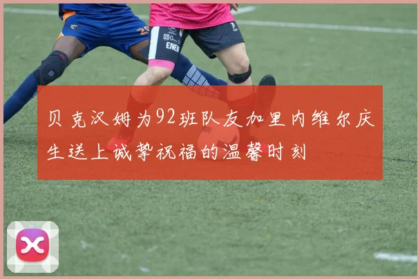 贝克汉姆为92班队友加里内维尔庆生送上诚挚祝福的温馨时刻