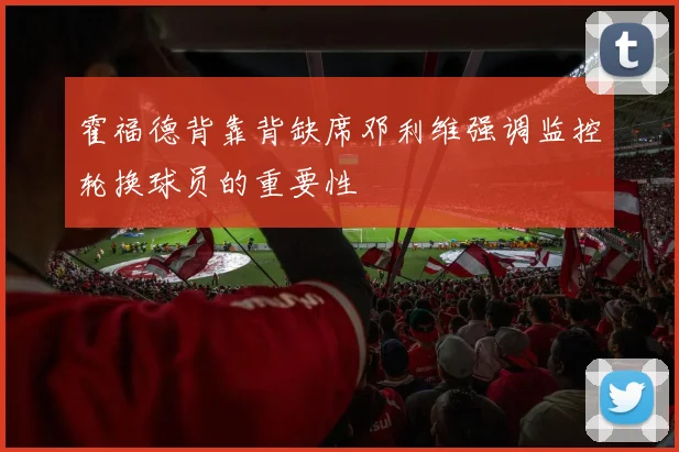霍福德背靠背缺席邓利维强调监控轮换球员的重要性