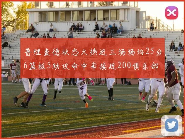普理查德状态火热近三场场均25分6篮板5助攻命中率接近200俱乐部