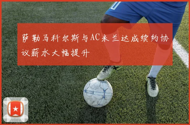 萨勒马科尔斯与AC米兰达成续约协议薪水大幅提升