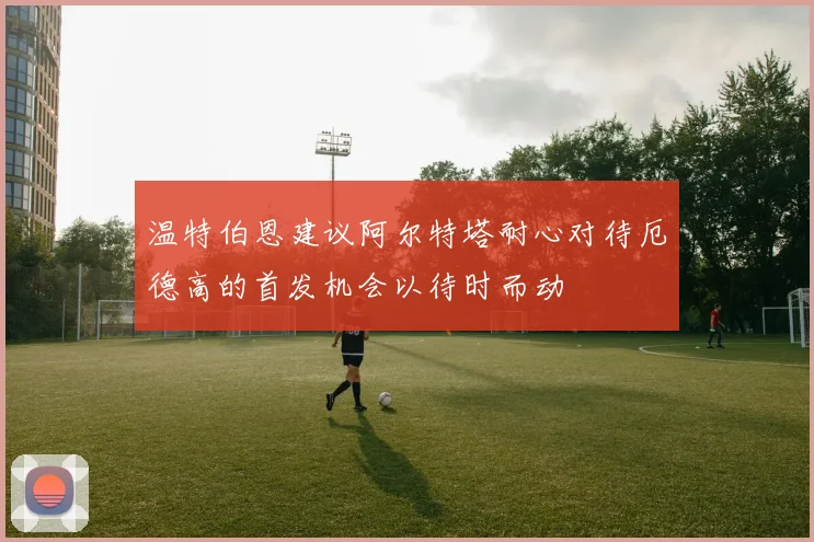 温特伯恩建议阿尔特塔耐心对待厄德高的首发机会以待时而动