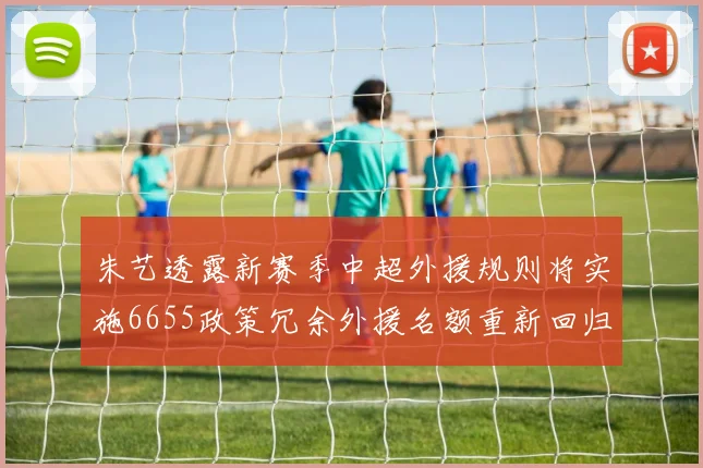 朱艺透露新赛季中超外援规则将实施6655政策冗余外援名额重新回归球队配置