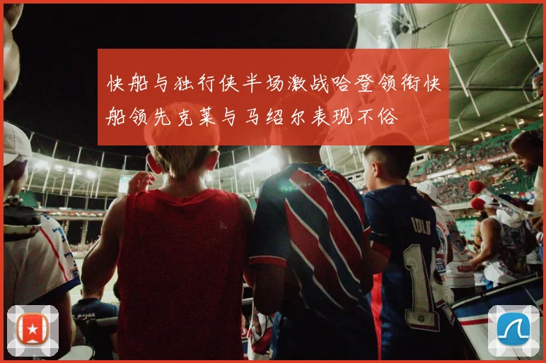 快船与独行侠半场激战哈登领衔快船领先克莱与马绍尔表现不俗