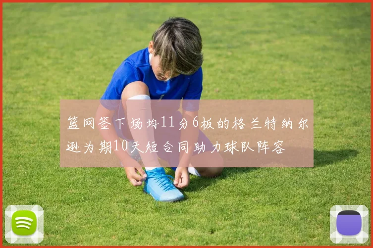 篮网签下场均11分6板的格兰特纳尔逊为期10天短合同助力球队阵容