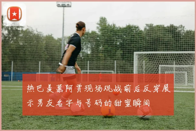 热巴羡慕阿贾现场观战前后反穿展示男友名字与号码的甜蜜瞬间