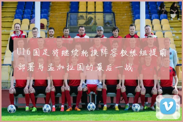 U16国足将继续轮换阵容教练组提前部署与孟加拉国的最后一战