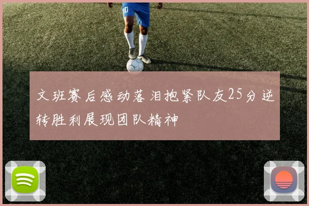 文班赛后感动落泪抱紧队友25分逆转胜利展现团队精神