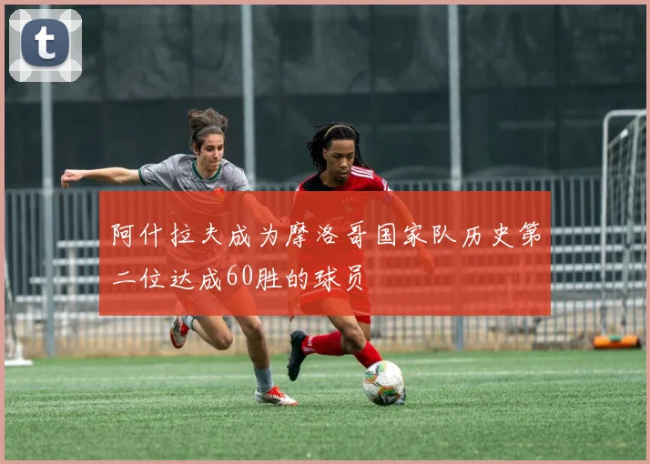 阿什拉夫成为摩洛哥国家队历史第二位达成60胜的球员