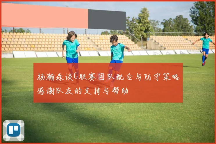 杨瀚森谈G联赛团队配合与防守策略感谢队友的支持与帮助