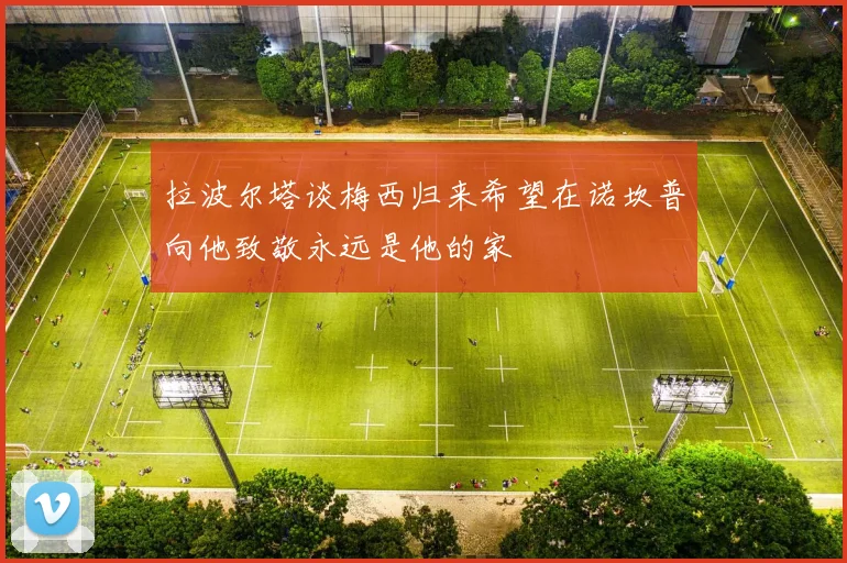 拉波尔塔谈梅西归来希望在诺坎普向他致敬永远是他的家