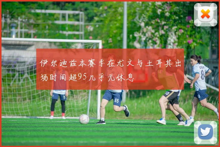 伊尔迪兹本赛季在尤文与土耳其出场时间超95几乎无休息