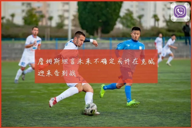 詹姆斯坦言未来不确定或许在克城迎来告别战