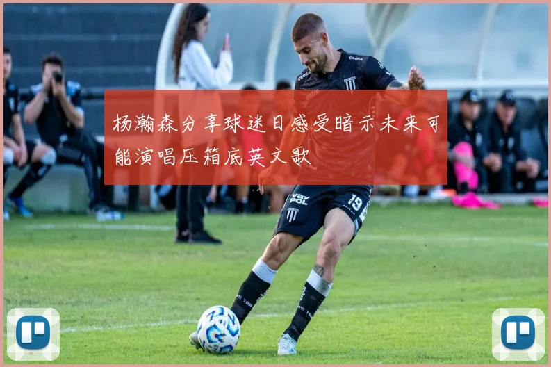 杨瀚森分享球迷日感受暗示未来可能演唱压箱底英文歌