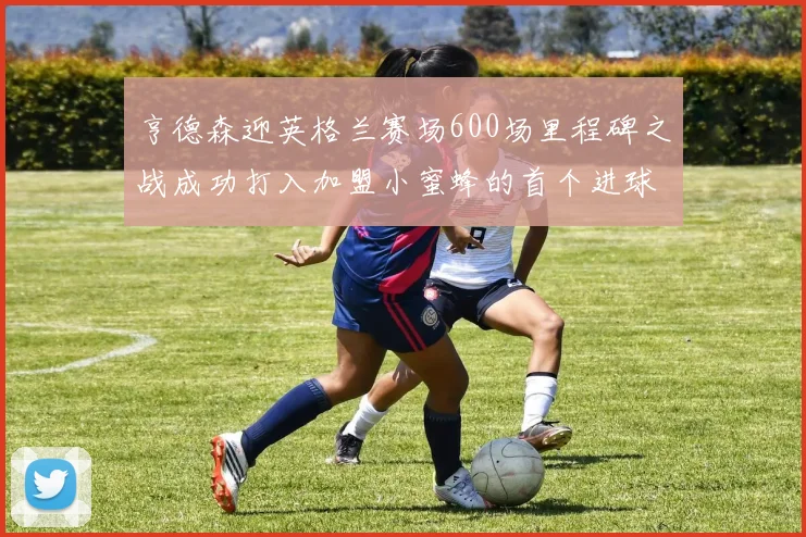 亨德森迎英格兰赛场600场里程碑之战成功打入加盟小蜜蜂的首个进球
