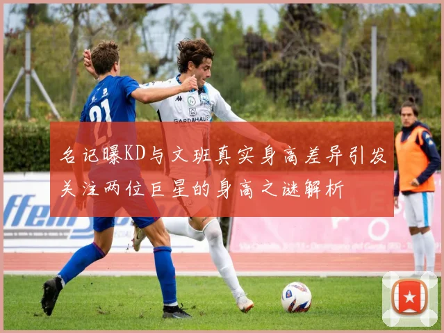 名记曝KD与文班真实身高差异引发关注两位巨星的身高之谜解析